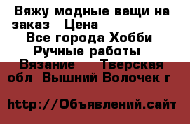 Вяжу модные вещи на заказ › Цена ­ 3000-10000 - Все города Хобби. Ручные работы » Вязание   . Тверская обл.,Вышний Волочек г.